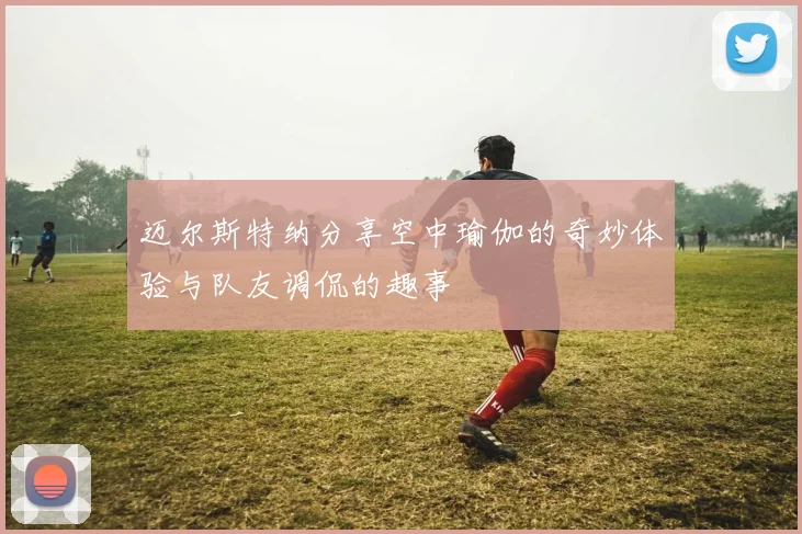 迈尔斯特纳分享空中瑜伽的奇妙体验与队友调侃的趣事