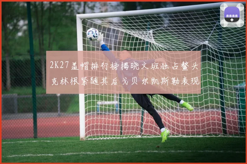 2K27盖帽排行榜揭晓文班独占鳌头克林根紧随其后戈贝尔凯斯勒表现不俗